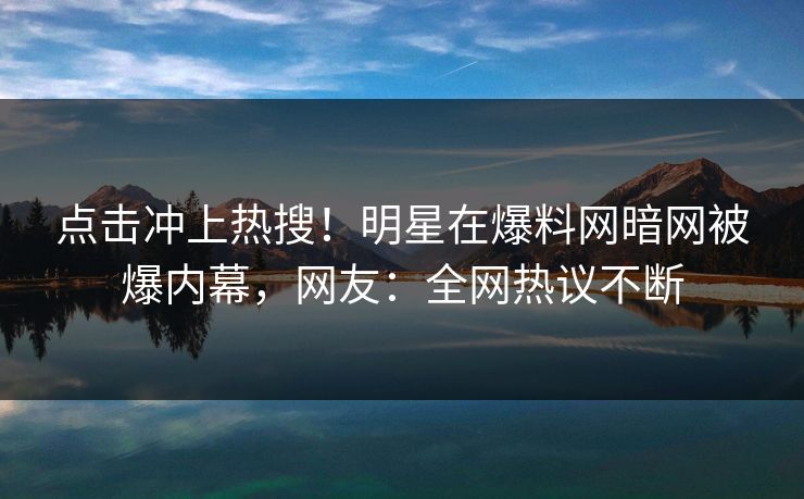 点击冲上热搜！明星在爆料网暗网被爆内幕，网友：全网热议不断