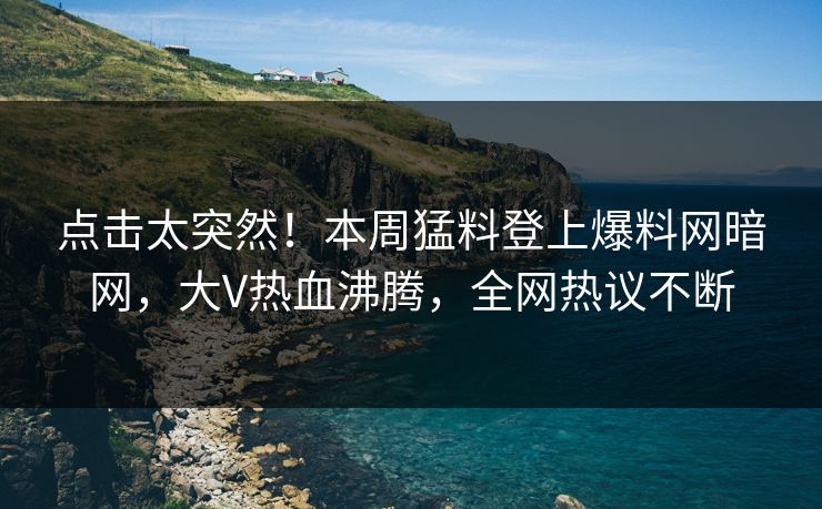 点击太突然！本周猛料登上爆料网暗网，大V热血沸腾，全网热议不断
