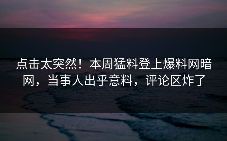 点击太突然！本周猛料登上爆料网暗网，当事人出乎意料，评论区炸了