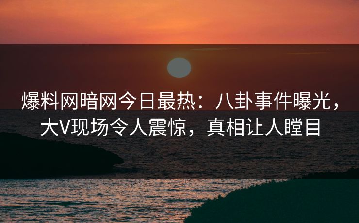 爆料网暗网今日最热：八卦事件曝光，大V现场令人震惊，真相让人瞠目