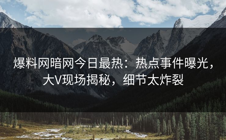 爆料网暗网今日最热：热点事件曝光，大V现场揭秘，细节太炸裂