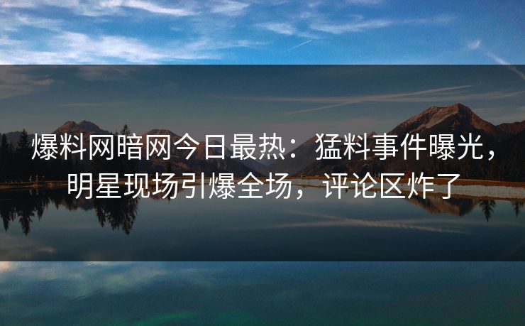 爆料网暗网今日最热：猛料事件曝光，明星现场引爆全场，评论区炸了