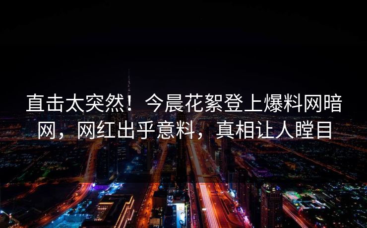 直击太突然！今晨花絮登上爆料网暗网，网红出乎意料，真相让人瞠目