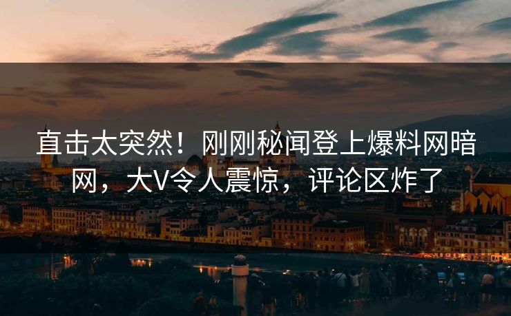 直击太突然！刚刚秘闻登上爆料网暗网，大V令人震惊，评论区炸了