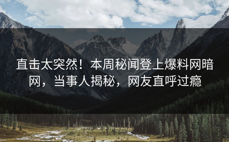 直击太突然！本周秘闻登上爆料网暗网，当事人揭秘，网友直呼过瘾