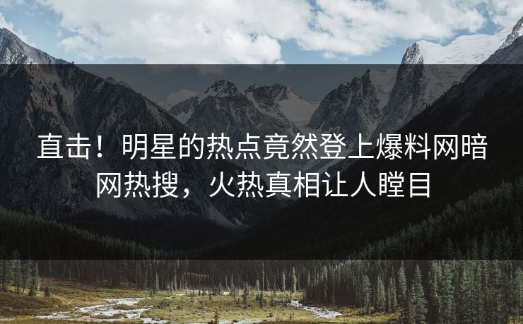 直击！明星的热点竟然登上爆料网暗网热搜，火热真相让人瞠目