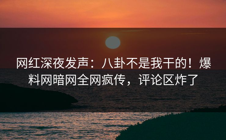 网红深夜发声：八卦不是我干的！爆料网暗网全网疯传，评论区炸了