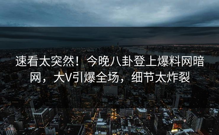 速看太突然！今晚八卦登上爆料网暗网，大V引爆全场，细节太炸裂