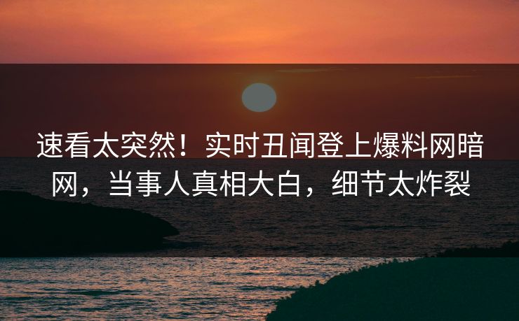 速看太突然！实时丑闻登上爆料网暗网，当事人真相大白，细节太炸裂