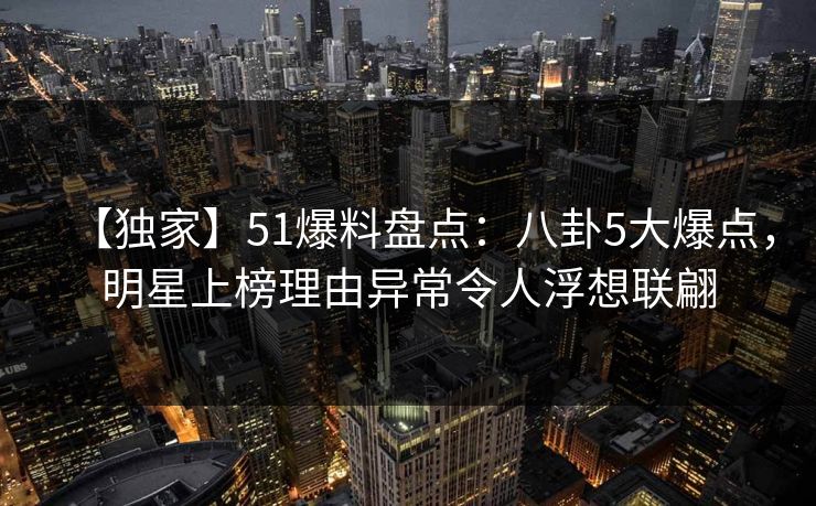 【独家】51爆料盘点：八卦5大爆点，明星上榜理由异常令人浮想联翩