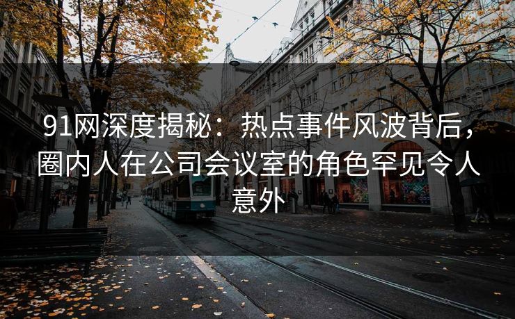 91网深度揭秘：热点事件风波背后，圈内人在公司会议室的角色罕见令人意外