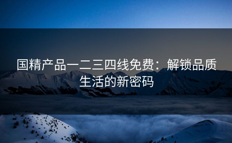 国精产品一二三四线免费：解锁品质生活的新密码