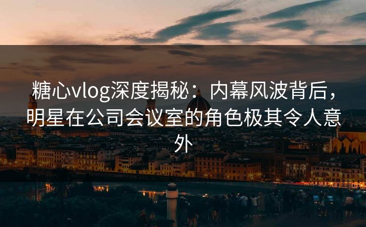 糖心vlog深度揭秘:内幕风波背后,明星在公司会议室的角色极其令人意外 糖心vlog深度揭秘:内幕风波背后,明星在公司会议室的角色极其令人意外