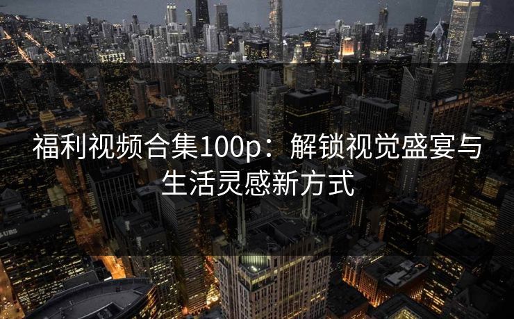 福利视频合集100p:解锁视觉盛宴与生活灵感新方式 福利视频合集100p:解锁视觉盛宴与生活灵感新方式