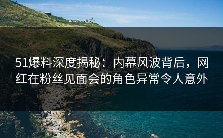 51爆料深度揭秘:内幕风波背后,网红在粉丝见面会的角色异常令人意外 51爆料深度揭秘:内幕风波背后,网红在粉丝见面会的角色异常令人意外