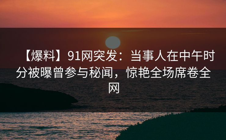 【爆料】91网突发:当事人在中午时分被曝曾参与秘闻,惊艳全场席卷全网 【爆料】91网突发:当事人在中午时分被曝曾参与秘闻,惊艳全场席卷全网