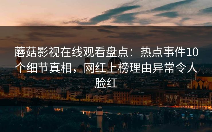 蘑菇影视在线观看盘点:热点事件10个细节真相,网红上榜理由异常令人脸红 蘑菇影视在线观看盘点:热点事件10个细节真相,网红上榜理由异常令人脸红