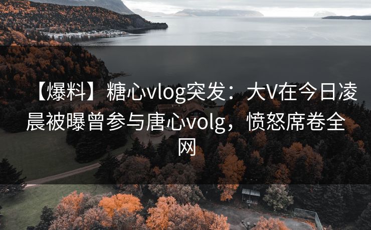 【爆料】糖心vlog突发：大V在今日凌晨被曝曾参与唐心volg，愤怒席卷全网