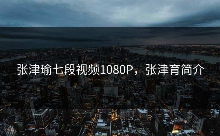 张津瑜七段视频1080P,张津育简介 张津瑜七段视频1080P,张津育简介