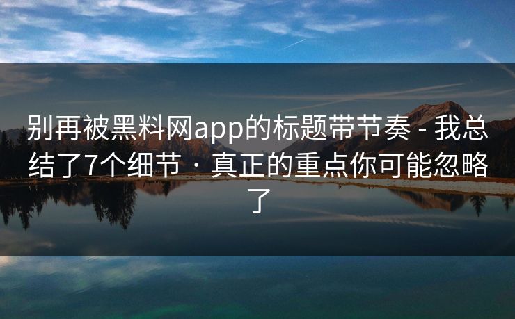 别再被黑料网app的标题带节奏 - 我总结了7个细节 · 真正的重点你可能忽略了 别再被黑料网app的标题带节奏 - 我总结了7个细节 · 真正的重点你可能忽略了