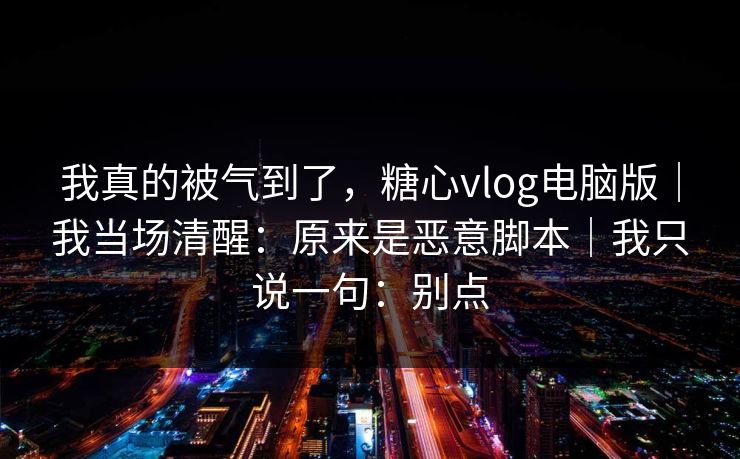 我真的被气到了，糖心vlog电脑版｜我当场清醒：原来是恶意脚本｜我只说一句：别点