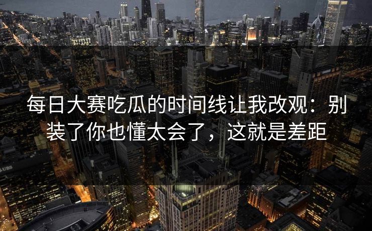 每日大赛吃瓜的时间线让我改观：别装了你也懂太会了，这就是差距