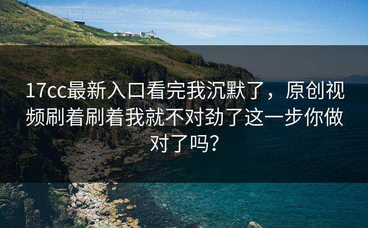 17cc最新入口看完我沉默了，原创视频刷着刷着我就不对劲了这一步你做对了吗？
