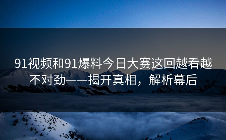 91视频和91爆料今日大赛这回越看越不对劲——揭开真相，解析幕后